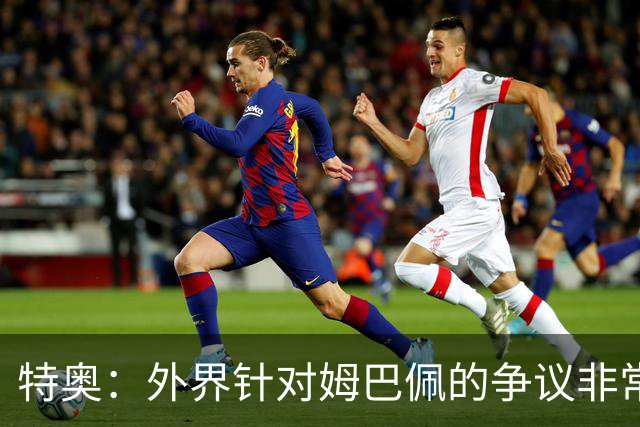 特奥：外界针对姆巴佩的争议非常多也并不公平，他一心只想赢球
